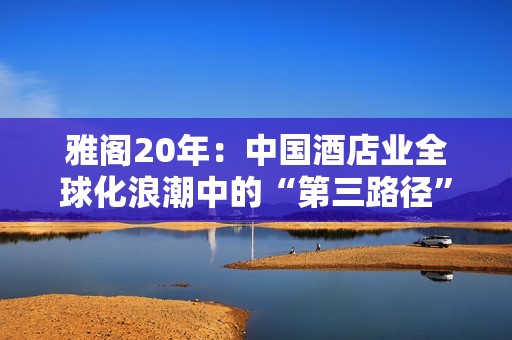 雅阁20年：中国酒店业全球化浪潮中的“第三路径”