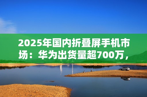 2025年国内折叠屏手机市场：华为出货量超700万，小米沦为Others