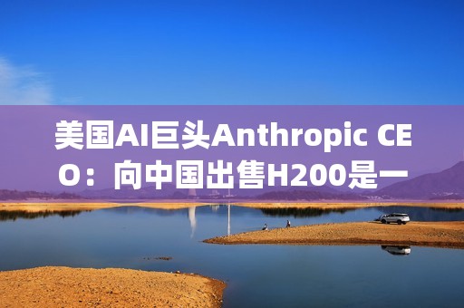 美国AI巨头Anthropic CEO：向中国出售H200是一大错误！应该更严格管制