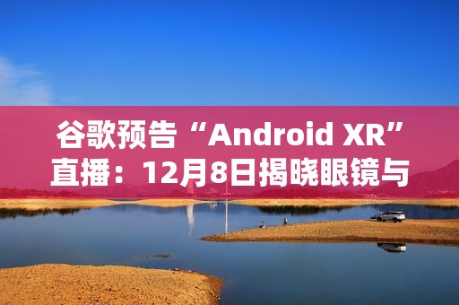 谷歌预告“Android XR”直播：12月8日揭晓眼镜与头显平台