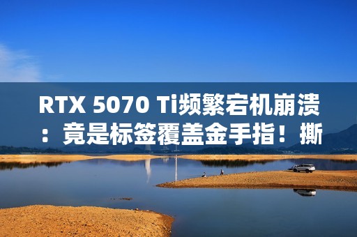 RTX 5070 Ti频繁宕机崩溃：竟是标签覆盖金手指！撕下就没保修玩家两难