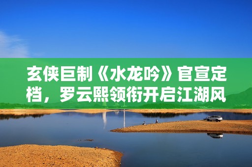 玄侠巨制《水龙吟》官宣定档，罗云熙领衔开启江湖风云