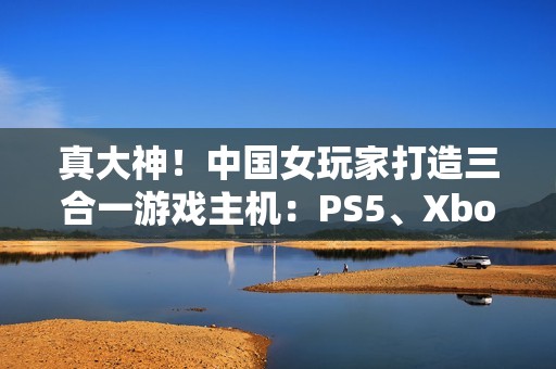 真大神！中国女玩家打造三合一游戏主机：PS5、Xbox Series S、Switch 2首次合体