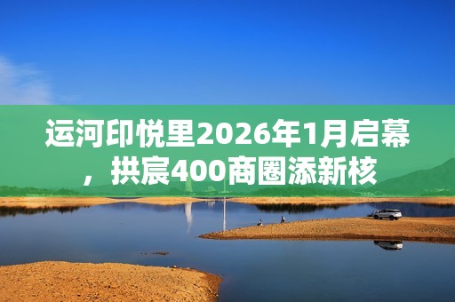 运河印悦里2026年1月启幕，拱宸400商圈添新核
