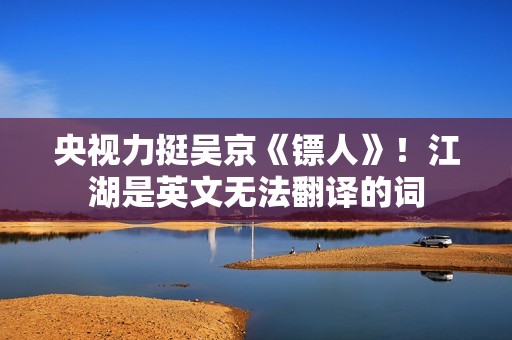 央视力挺吴京《镖人》！江湖是英文无法翻译的词