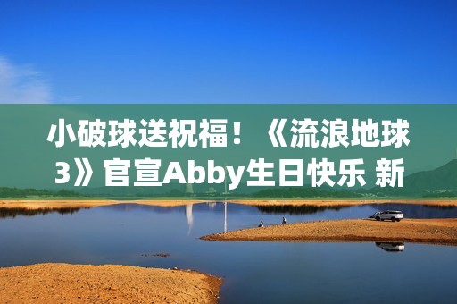 小破球送祝福！《流浪地球3》官宣Abby生日快乐 新小女孩角色引猜测