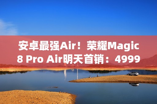 安卓最强Air！荣耀Magic8 Pro Air明天首销：4999元起