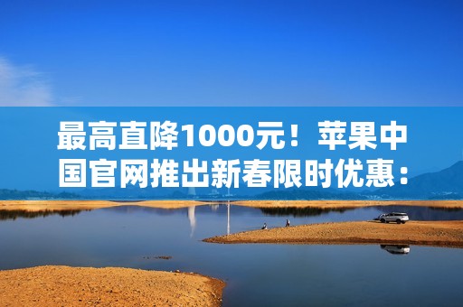 最高直降1000元！苹果中国官网推出新春限时优惠：iPhone 16、Mac、iPad等降价
