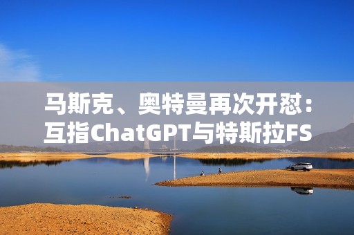 马斯克、奥特曼再次开怼：互指ChatGPT与特斯拉FSD不安全