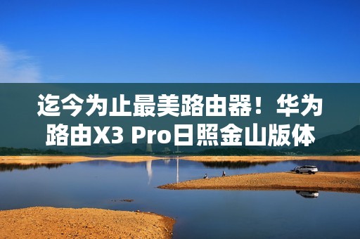迄今为止最美路由器！华为路由X3 Pro日照金山版体验评测：能打的不仅仅是颜值