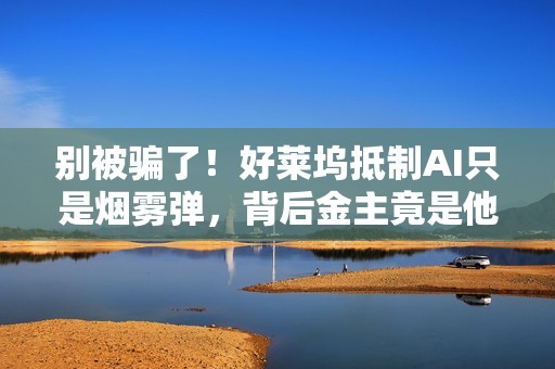 别被骗了！好莱坞抵制AI只是烟雾弹，背后金主竟是他们自己（深度观察）
