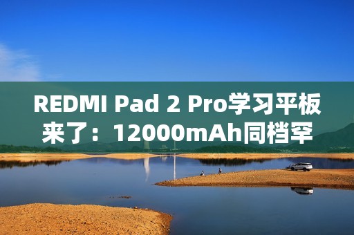 REDMI Pad 2 Pro学习平板来了：12000mAh同档罕见大电池 支持PC级WPS
