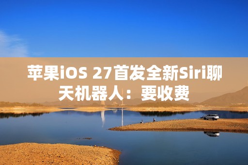 苹果iOS 27首发全新Siri聊天机器人：要收费