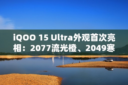 iQOO 15 Ultra外观首次亮相：2077流光橙、2049寒光蓝 未来感拉满