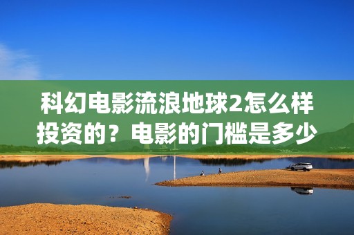 科幻电影流浪地球2怎么样投资的？电影的门槛是多少？(科幻电影流浪地球以宏阔的背景惊心动魄的情节)
