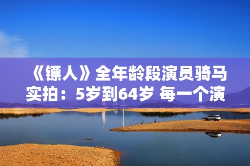 《镖人》全年龄段演员骑马实拍：5岁到64岁 每一个演员都自己骑马