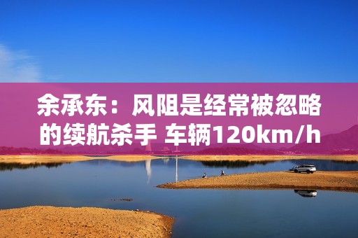 余承东：风阻是经常被忽略的续航杀手 车辆120km/h时 风阻消耗能量可达70%