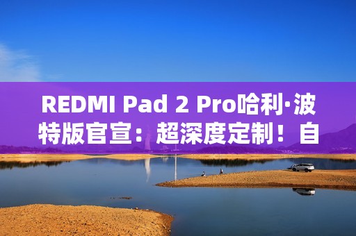 REDMI Pad 2 Pro哈利·波特版官宣：超深度定制！自带霍格沃兹收纳包