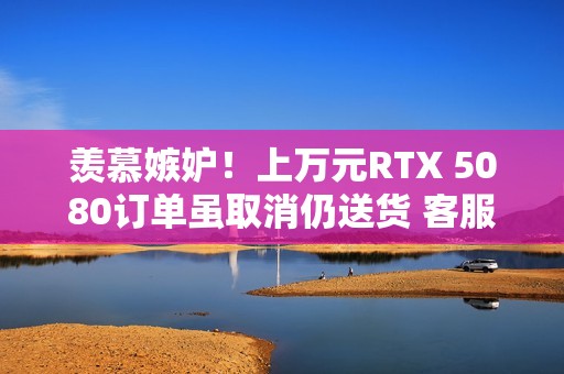羡慕嫉妒！上万元RTX 5080订单虽取消仍送货 客服：不用退、送你了