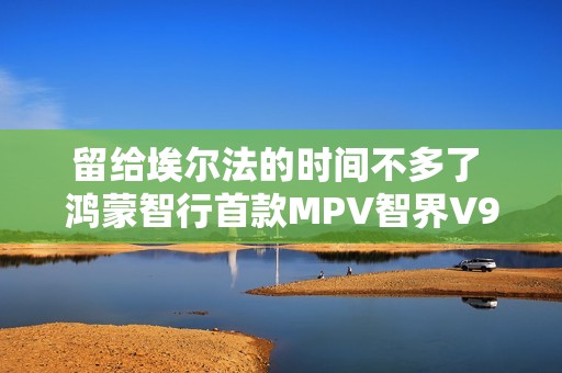 留给埃尔法的时间不多了 鸿蒙智行首款MPV智界V9官图发布
