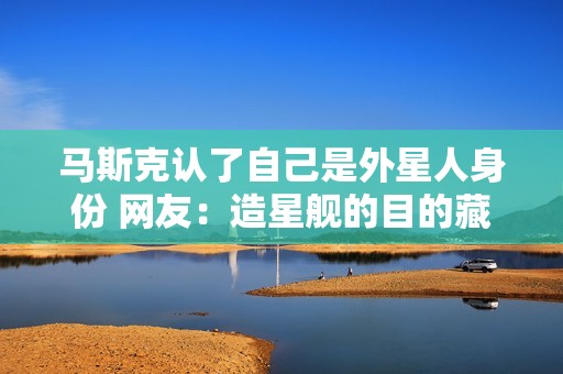 马斯克认了自己是外星人身份 网友：造星舰的目的藏不住了