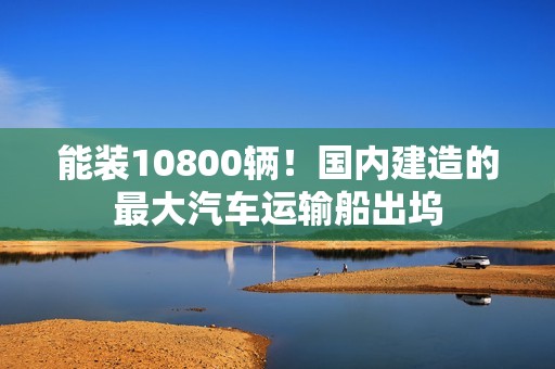 能装10800辆！国内建造的最大汽车运输船出坞