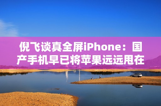 倪飞谈真全屏iPhone：国产手机早已将苹果远远甩在身后