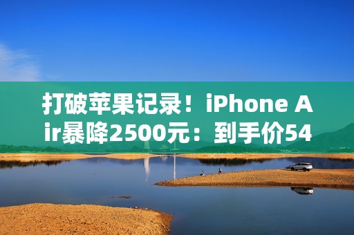 打破苹果记录！iPhone Air暴降2500元：到手价5499元起