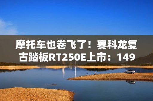 摩托车也卷飞了！赛科龙复古踏板RT250E上市：14999元起