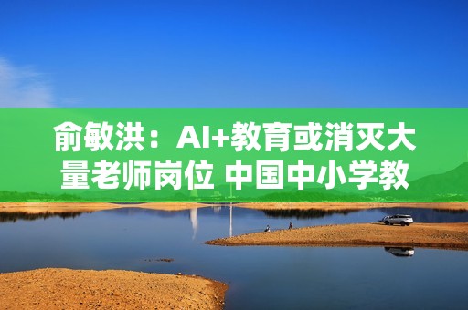 俞敏洪：AI+教育或消灭大量老师岗位 中国中小学教师一大半不合格