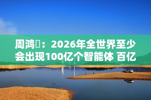 周鸿祎：2026年全世界至少会出现100亿个智能体 百亿级公司在AI领域都算小公司