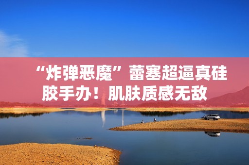 “炸弹恶魔”蕾塞超逼真硅胶手办！肌肤质感无敌