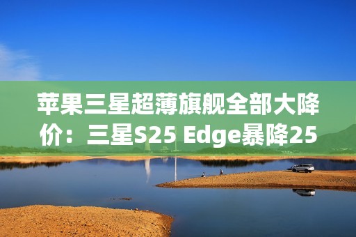 苹果三星超薄旗舰全部大降价：三星S25 Edge暴降2500元