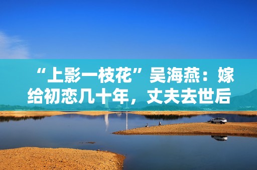 “上影一枝花”吴海燕：嫁给初恋几十年，丈夫去世后她拒绝见人
