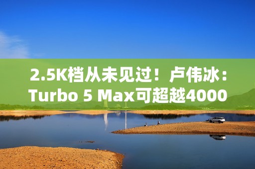 2.5K档从未见过！卢伟冰：Turbo 5 Max可超越4000元档性能旗舰