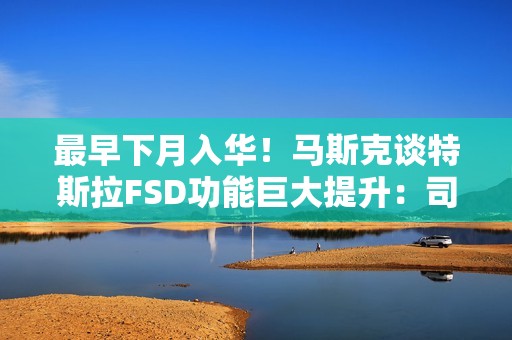 最早下月入华！马斯克谈特斯拉FSD功能巨大提升：司机可在开车时玩手机、睡觉