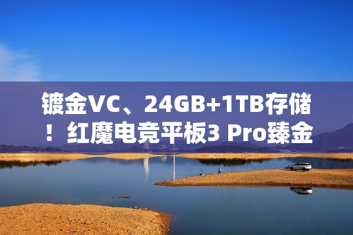 镀金VC、24GB+1TB存储！红魔电竞平板3 Pro臻金传奇开售：7999元