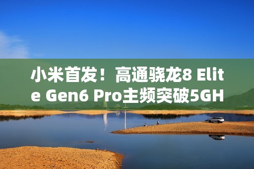 小米首发！高通骁龙8 Elite Gen6 Pro主频突破5GHz：史无前例