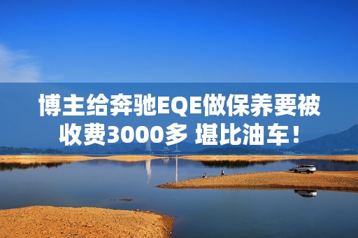 博主给奔驰EQE做保养要被收费3000多 堪比油车！