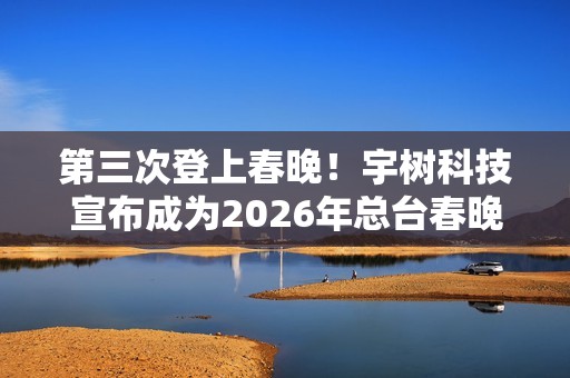 第三次登上春晚！宇树科技宣布成为2026年总台春晚机器人合作伙伴
