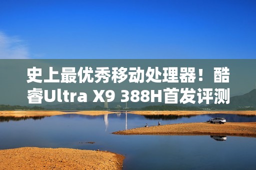 史上最优秀移动处理器！酷睿Ultra X9 388H首发评测：核显强于RTX 3050 续航两倍于锐龙轻薄本