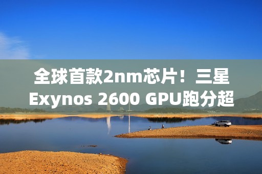 全球首款2nm芯片！三星Exynos 2600 GPU跑分超越高通骁龙8E5