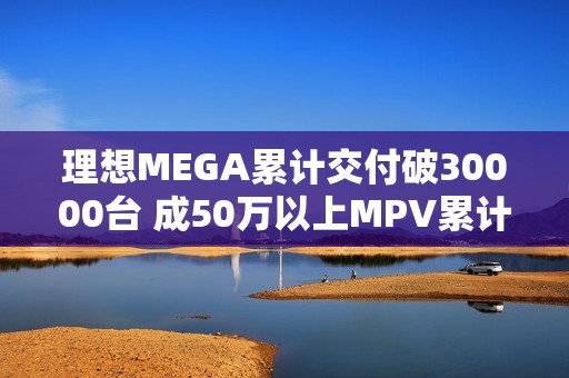 理想MEGA累计交付破30000台 成50万以上MPV累计销量冠军