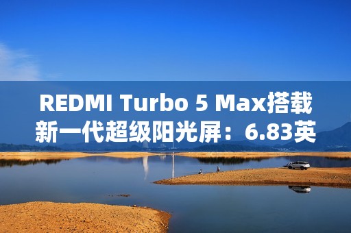 REDMI Turbo 5 Max搭载新一代超级阳光屏：6.83英寸、3500nits亮度