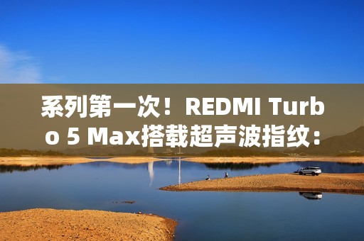 系列第一次！REDMI Turbo 5 Max搭载超声波指纹：支持滑动录入