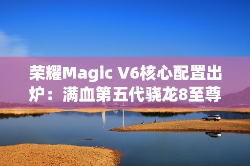 荣耀Magic V6核心配置出炉：满血第五代骁龙8至尊版、支持卫星通信