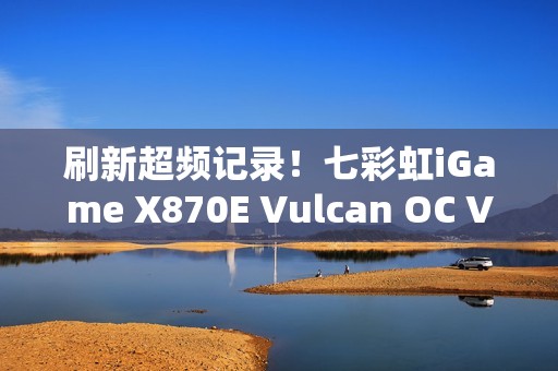 刷新超频记录！七彩虹iGame X870E Vulcan OC V14图赏