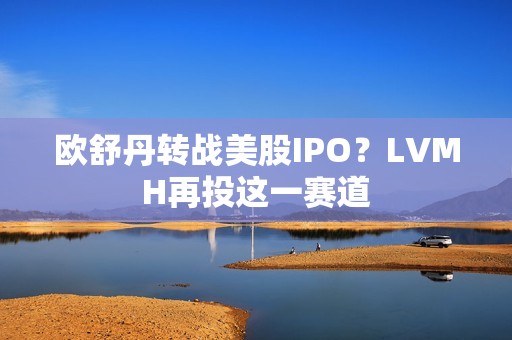 欧舒丹转战美股IPO？LVMH再投这一赛道