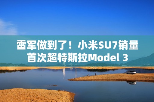 雷军做到了！小米SU7销量首次超特斯拉Model 3
