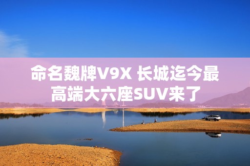 命名魏牌V9X 长城迄今最高端大六座SUV来了